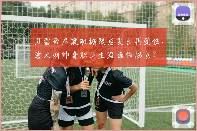 贝雷蒂尼腹肌撕裂后复出再受伤，意大利帅哥职业生涯面临拐点？
