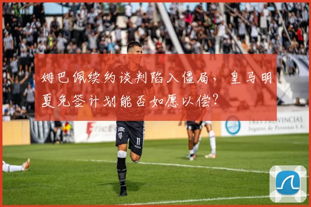 姆巴佩续约谈判陷入僵局，皇马明夏免签计划能否如愿以偿？