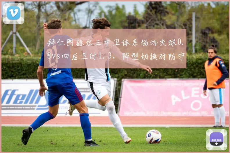 拜仁图赫尔三中卫体系场均失球0.8vs四后卫时1.3,阵型切换对防守效率影响