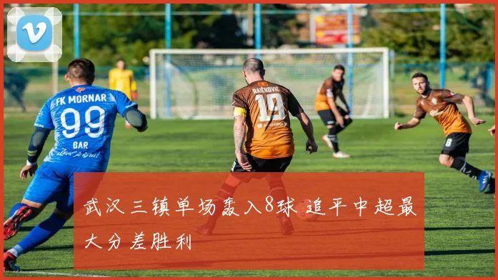 武汉三镇单场轰入8球 追平中超最大分差胜利