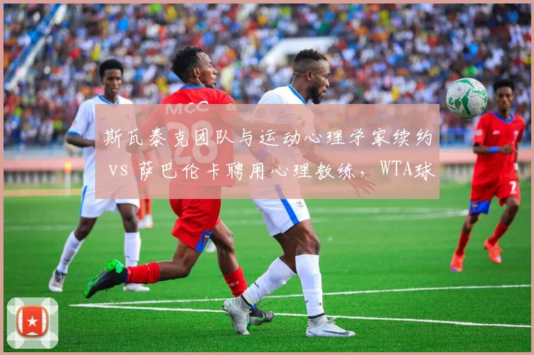 斯瓦泰克团队与运动心理学家续约 vs 萨巴伦卡聘用心理教练,WTA球后心理战升级