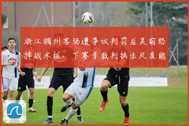 浙江稠州客场遭争议判罚后吴前怒摔战术板，下赛季裁判执法尺度能否统一？