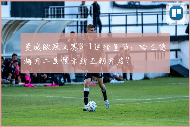 曼城欧冠决赛3-1逆转皇马,哈兰德梅开二度预示新王朝开启?